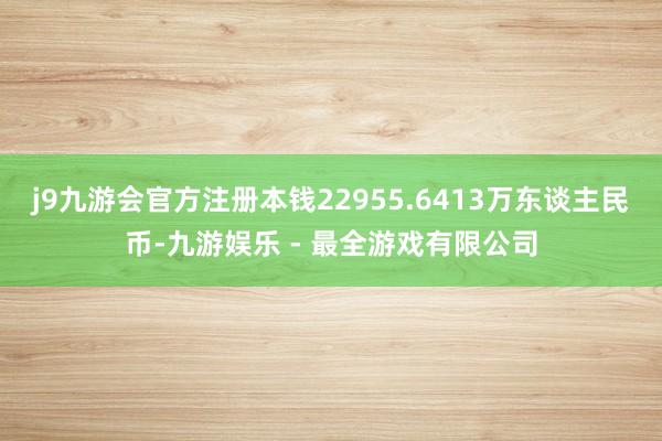 j9九游会官方注册本钱22955.6413万东谈主民币-九游娱乐 - 最全游戏有限公司