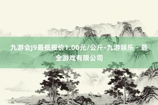 九游会J9最低报价1.00元/公斤-九游娱乐 - 最全游戏有限公司