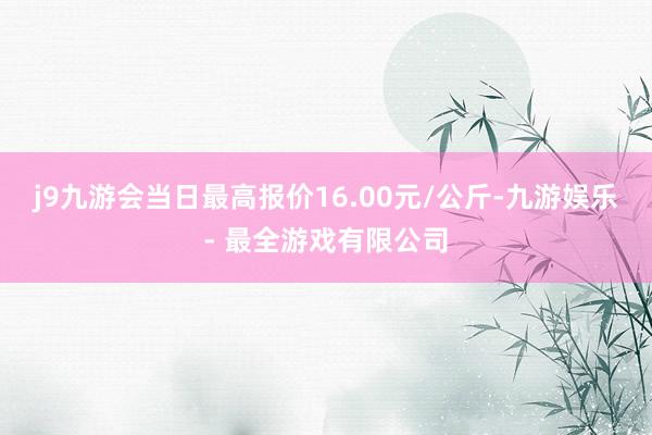 j9九游会当日最高报价16.00元/公斤-九游娱乐 - 最全游戏有限公司
