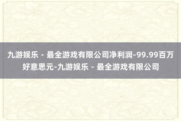 九游娱乐 - 最全游戏有限公司净利润-99.99百万好意思元-九游娱乐 - 最全游戏有限公司