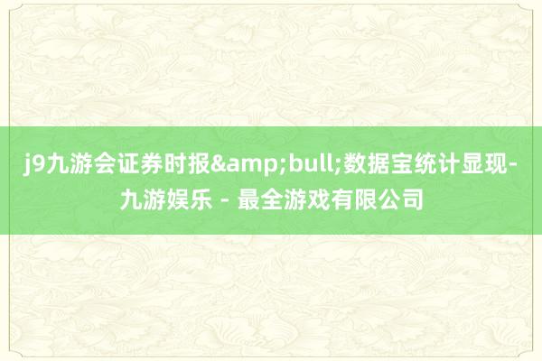 j9九游会证券时报&bull;数据宝统计显现-九游娱乐 - 最全游戏有限公司