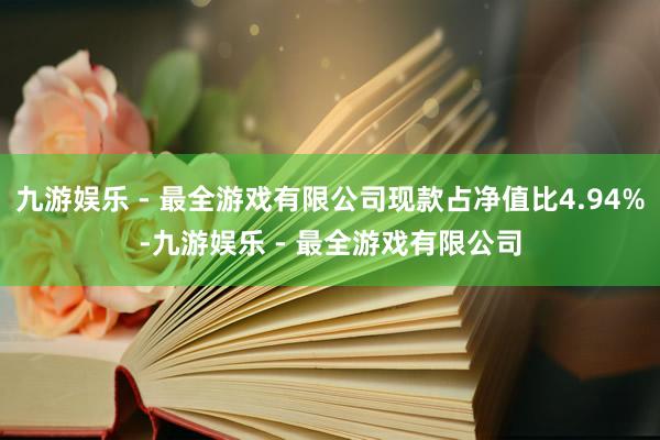 九游娱乐 - 最全游戏有限公司现款占净值比4.94%-九游娱乐 - 最全游戏有限公司