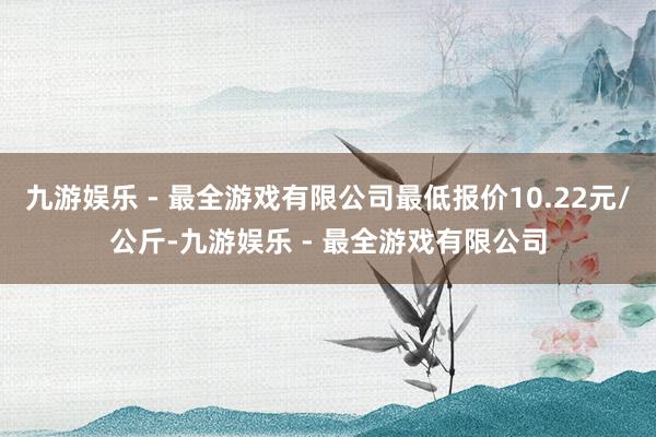 九游娱乐 - 最全游戏有限公司最低报价10.22元/公斤-九游娱乐 - 最全游戏有限公司