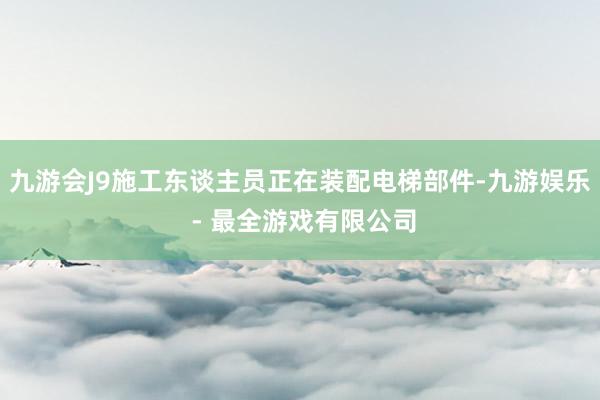九游会J9施工东谈主员正在装配电梯部件-九游娱乐 - 最全游戏有限公司