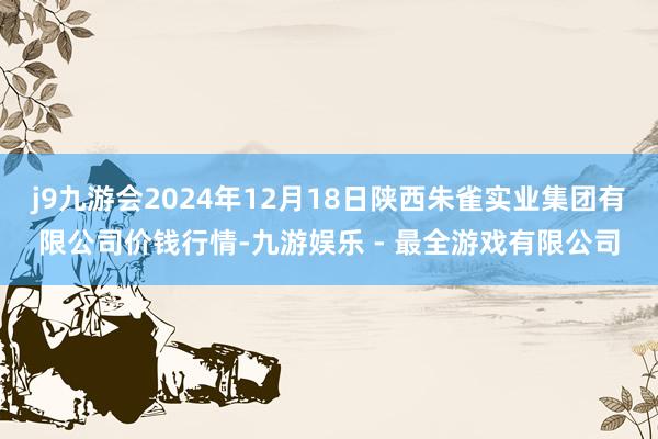 j9九游会2024年12月18日陕西朱雀实业集团有限公司价钱行情-九游娱乐 - 最全游戏有限公司