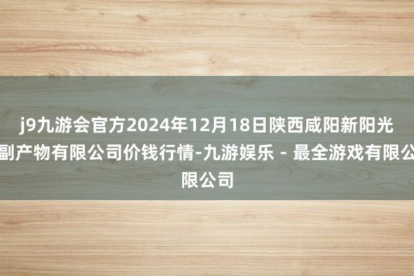 j9九游会官方2024年12月18日陕西咸阳新阳光农副产物有限公司价钱行情-九游娱乐 - 最全游戏有限公司