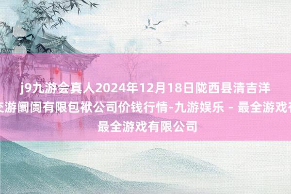 j9九游会真人2024年12月18日陇西县清吉洋芋批发交游阛阓有限包袱公司价钱行情-九游娱乐 - 最全游戏有限公司