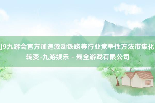 j9九游会官方加速激动铁路等行业竞争性方法市集化转变-九游娱乐 - 最全游戏有限公司