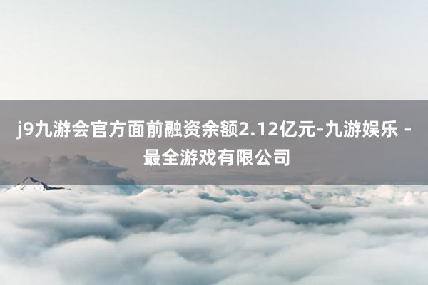 j9九游会官方面前融资余额2.12亿元-九游娱乐 - 最全游戏有限公司