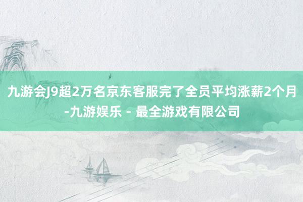 九游会J9超2万名京东客服完了全员平均涨薪2个月-九游娱乐 - 最全游戏有限公司