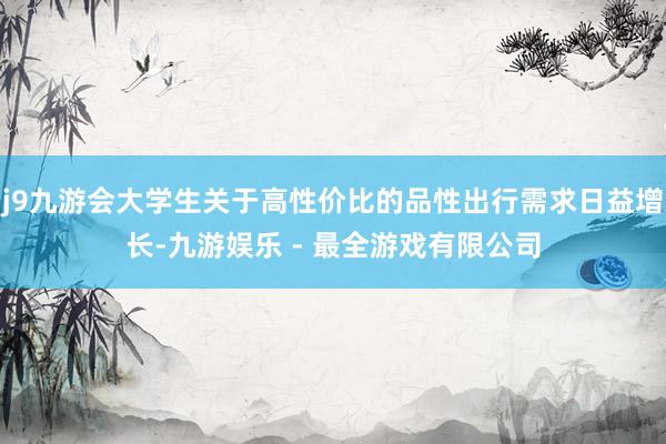 j9九游会大学生关于高性价比的品性出行需求日益增长-九游娱乐 - 最全游戏有限公司