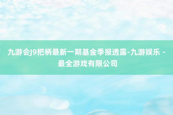 九游会J9把柄最新一期基金季报透露-九游娱乐 - 最全游戏有限公司