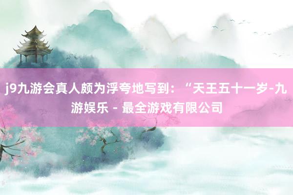 j9九游会真人颇为浮夸地写到：“天王五十一岁-九游娱乐 - 最全游戏有限公司