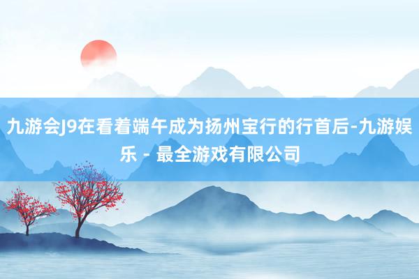 九游会J9在看着端午成为扬州宝行的行首后-九游娱乐 - 最全游戏有限公司