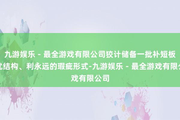 九游娱乐 - 最全游戏有限公司狡计储备一批补短板、优结构、利永远的瑕疵形式-九游娱乐 - 最全游戏有限公司
