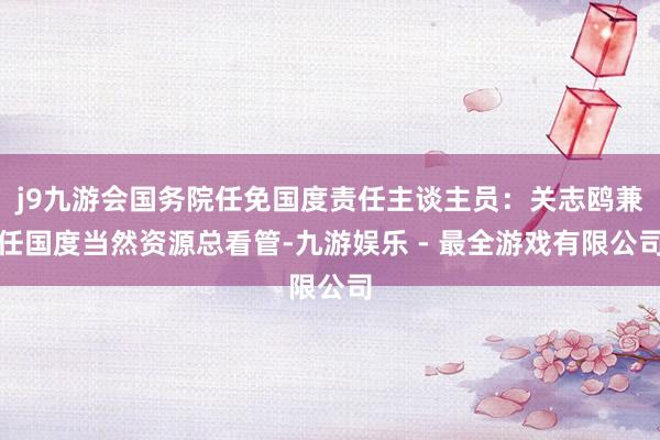 j9九游会国务院任免国度责任主谈主员：关志鸥兼任国度当然资源总看管-九游娱乐 - 最全游戏有限公司