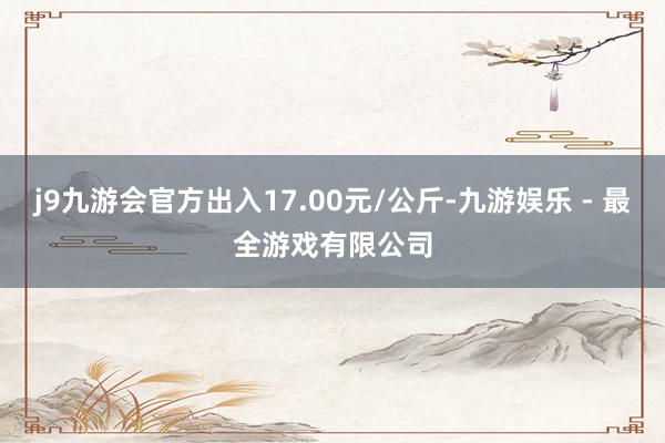 j9九游会官方出入17.00元/公斤-九游娱乐 - 最全游戏有限公司