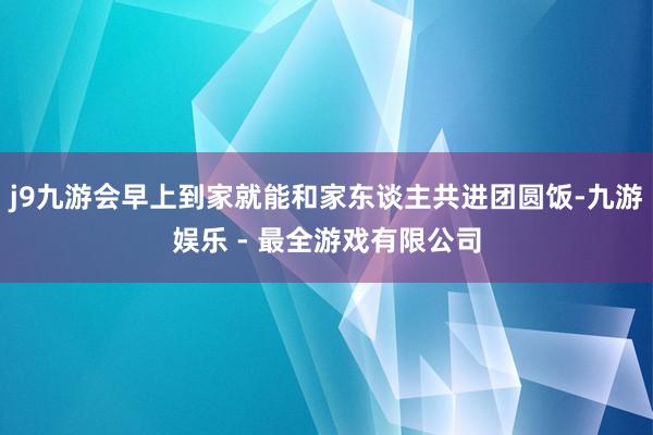 j9九游会早上到家就能和家东谈主共进团圆饭-九游娱乐 - 最全游戏有限公司
