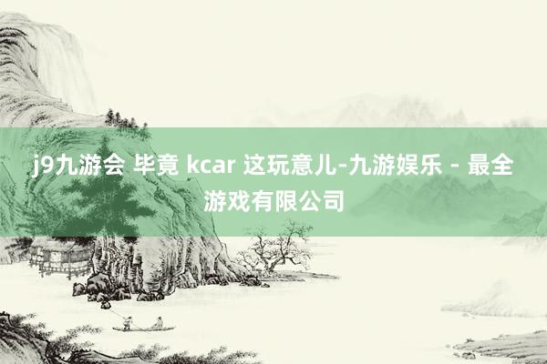j9九游会 毕竟 kcar 这玩意儿-九游娱乐 - 最全游戏有限公司