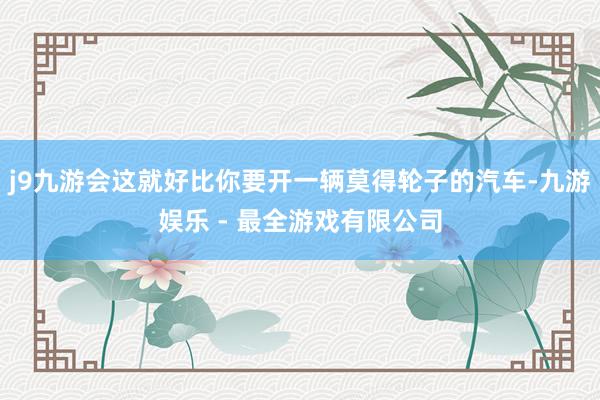 j9九游会这就好比你要开一辆莫得轮子的汽车-九游娱乐 - 最全游戏有限公司