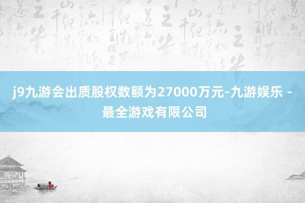 j9九游会出质股权数额为27000万元-九游娱乐 - 最全游戏有限公司