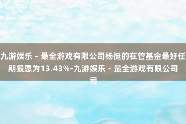 九游娱乐 - 最全游戏有限公司杨挺的在管基金最好任期报恩为13.43%-九游娱乐 - 最全游戏有限公司