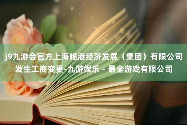 j9九游会官方上海临港经济发展（集团）有限公司发生工商变更-九游娱乐 - 最全游戏有限公司