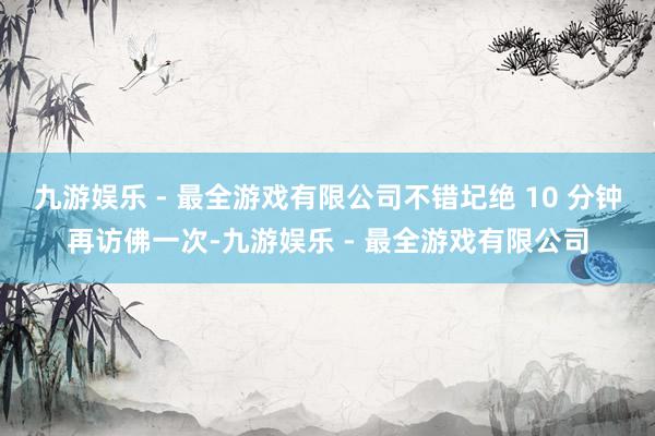 九游娱乐 - 最全游戏有限公司不错圮绝 10 分钟再访佛一次-九游娱乐 - 最全游戏有限公司