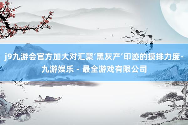 j9九游会官方加大对汇聚‘黑灰产’印迹的摸排力度-九游娱乐 - 最全游戏有限公司