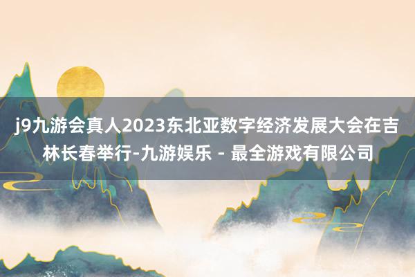 j9九游会真人2023东北亚数字经济发展大会在吉林长春举行-九游娱乐 - 最全游戏有限公司