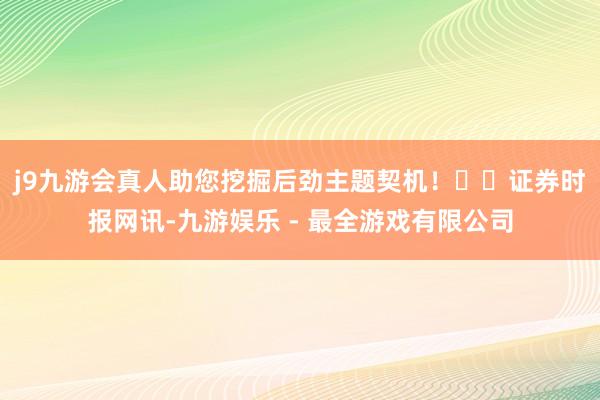 j9九游会真人助您挖掘后劲主题契机！		　　证券时报网讯-九游娱乐 - 最全游戏有限公司