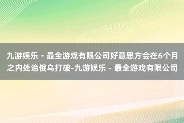 九游娱乐 - 最全游戏有限公司好意思方会在6个月之内处治俄乌打破-九游娱乐 - 最全游戏有限公司