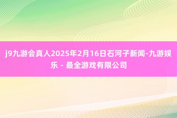 j9九游会真人2025年2月16日石河子新闻-九游娱乐 - 最全游戏有限公司