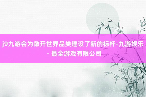 j9九游会为敞开世界品类建设了新的标杆-九游娱乐 - 最全游戏有限公司