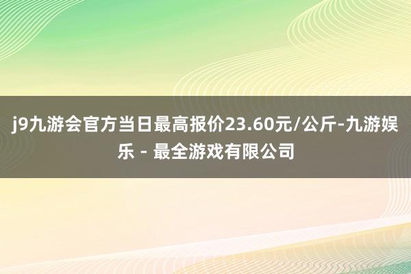 j9九游会官方当日最高报价23.60元/公斤-九游娱乐 - 最全游戏有限公司