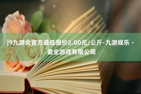 j9九游会官方最低报价2.00元/公斤-九游娱乐 - 最全游戏有限公司