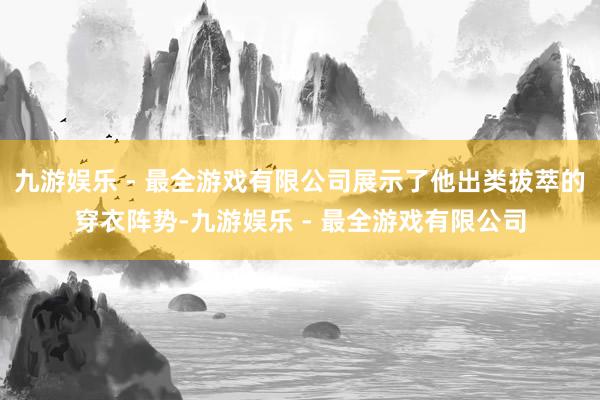 九游娱乐 - 最全游戏有限公司展示了他出类拔萃的穿衣阵势-九游娱乐 - 最全游戏有限公司