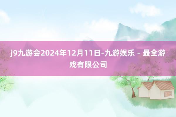 j9九游会2024年12月11日-九游娱乐 - 最全游戏有限公司