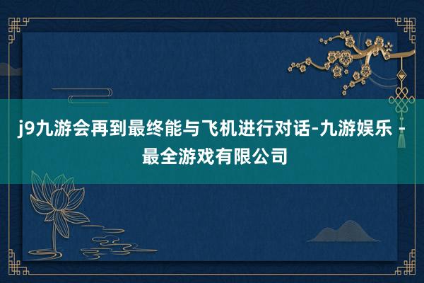 j9九游会再到最终能与飞机进行对话-九游娱乐 - 最全游戏有限公司