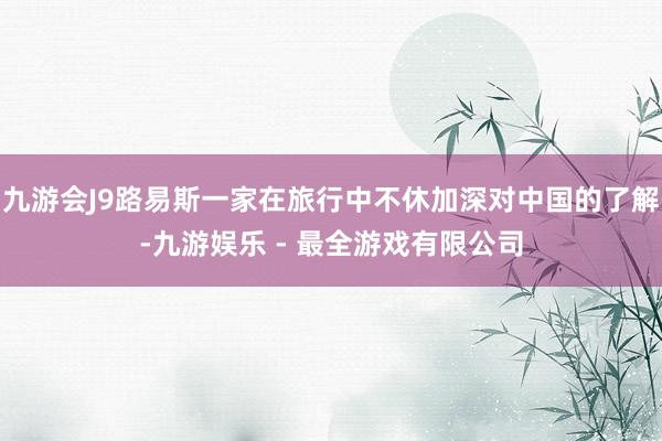 九游会J9路易斯一家在旅行中不休加深对中国的了解-九游娱乐 - 最全游戏有限公司