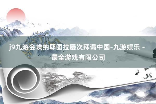 j9九游会埃纳耶图拉屡次拜谒中国-九游娱乐 - 最全游戏有限公司