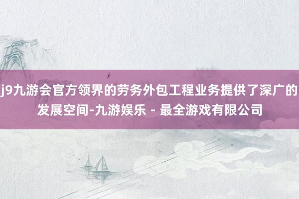 j9九游会官方领界的劳务外包工程业务提供了深广的发展空间-九游娱乐 - 最全游戏有限公司