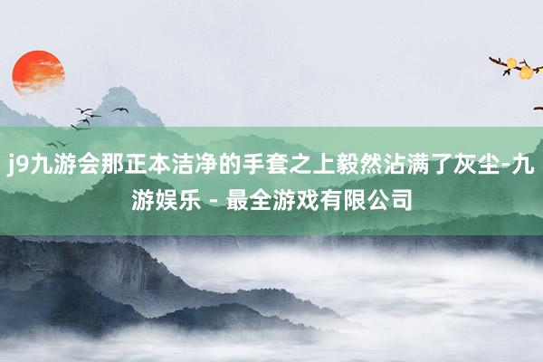 j9九游会那正本洁净的手套之上毅然沾满了灰尘-九游娱乐 - 最全游戏有限公司