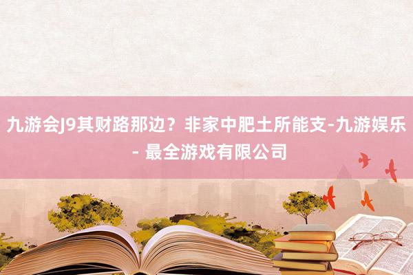 九游会J9其财路那边？非家中肥土所能支-九游娱乐 - 最全游戏有限公司