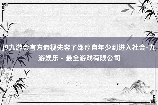 j9九游会官方谛视先容了邵淳自年少到进入社会-九游娱乐 - 最全游戏有限公司