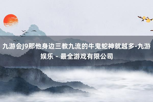 九游会J9那他身边三教九流的牛鬼蛇神就越多-九游娱乐 - 最全游戏有限公司