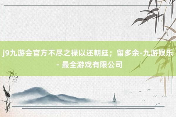 j9九游会官方不尽之禄以还朝廷；留多余-九游娱乐 - 最全游戏有限公司