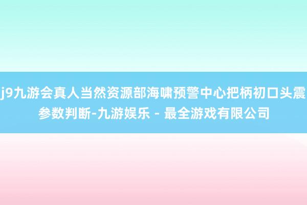 j9九游会真人当然资源部海啸预警中心把柄初口头震参数判断-九游娱乐 - 最全游戏有限公司