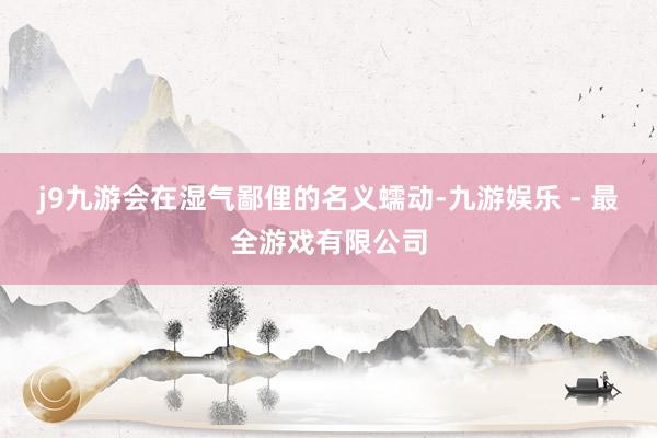 j9九游会在湿气鄙俚的名义蠕动-九游娱乐 - 最全游戏有限公司