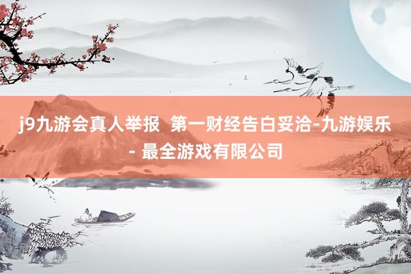 j9九游会真人举报  第一财经告白妥洽-九游娱乐 - 最全游戏有限公司
